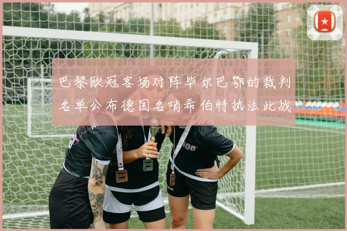 巴黎欧冠客场对阵毕尔巴鄂的裁判名单公布德国名哨希伯特执法此战