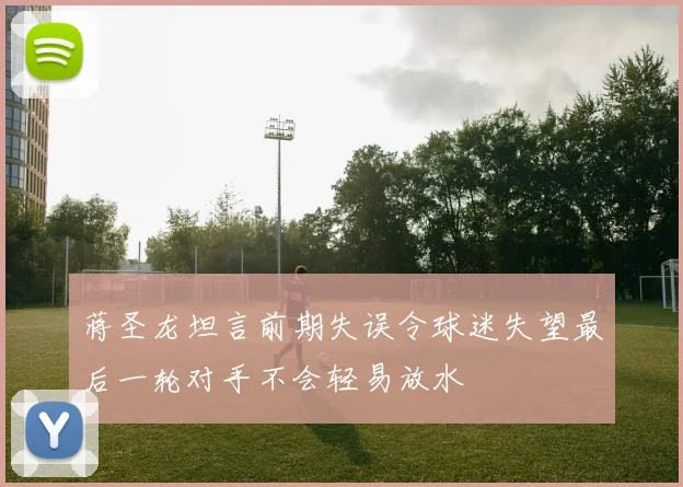 蒋圣龙坦言前期失误令球迷失望最后一轮对手不会轻易放水