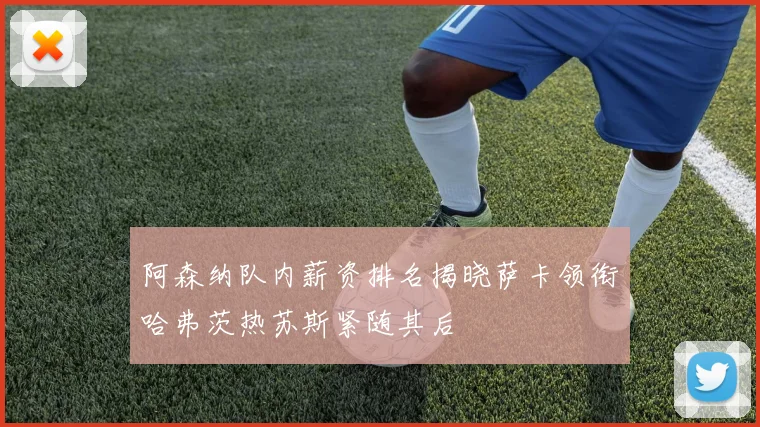 阿森纳队内薪资排名揭晓萨卡领衔哈弗茨热苏斯紧随其后