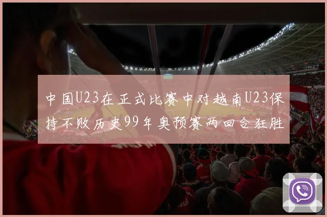 中国U23在正式比赛中对越南U23保持不败历史99年奥预赛两回合狂胜7-0