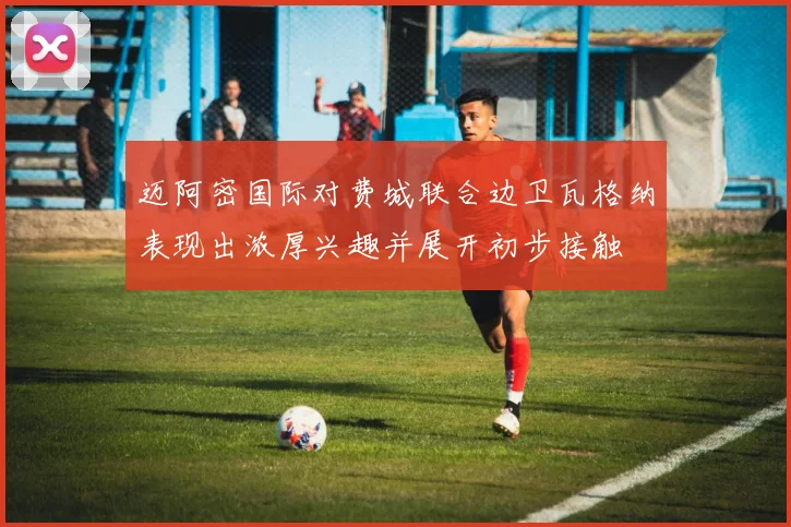 迈阿密国际对费城联合边卫瓦格纳表现出浓厚兴趣并展开初步接触