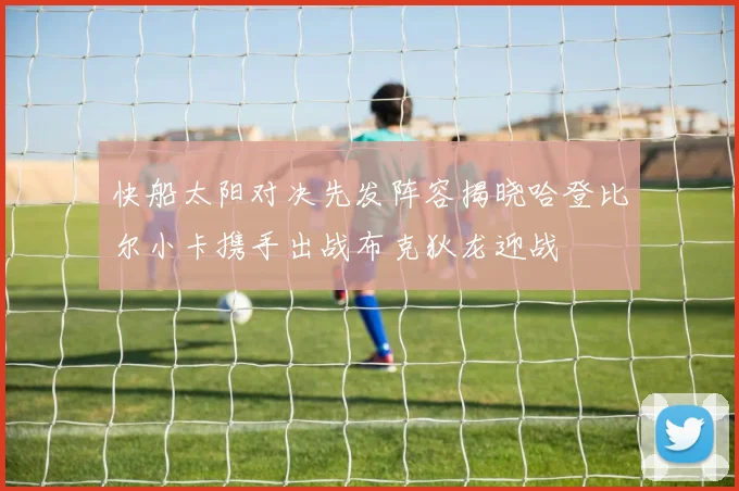 快船太阳对决先发阵容揭晓哈登比尔小卡携手出战布克狄龙迎战