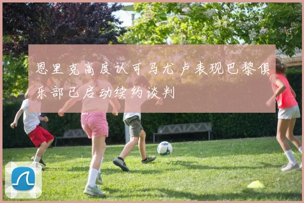 恩里克高度认可马尤卢表现巴黎俱乐部已启动续约谈判