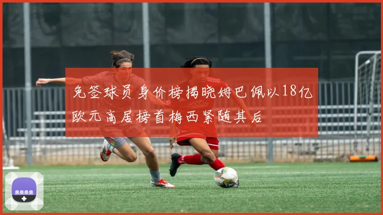 免签球员身价榜揭晓姆巴佩以18亿欧元高居榜首梅西紧随其后