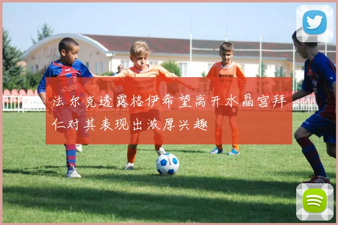 法尔克透露格伊希望离开水晶宫拜仁对其表现出浓厚兴趣