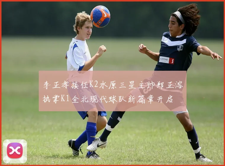 李正孝接任K2水原三星主帅郑正溶执掌K1全北现代球队新篇章开启