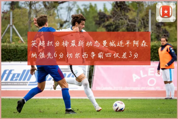 英超积分榜最新动态曼城连平阿森纳领先6分切尔西争前四仅差3分
