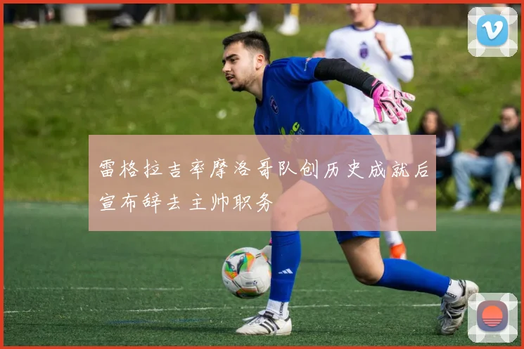雷格拉吉率摩洛哥队创历史成就后宣布辞去主帅职务