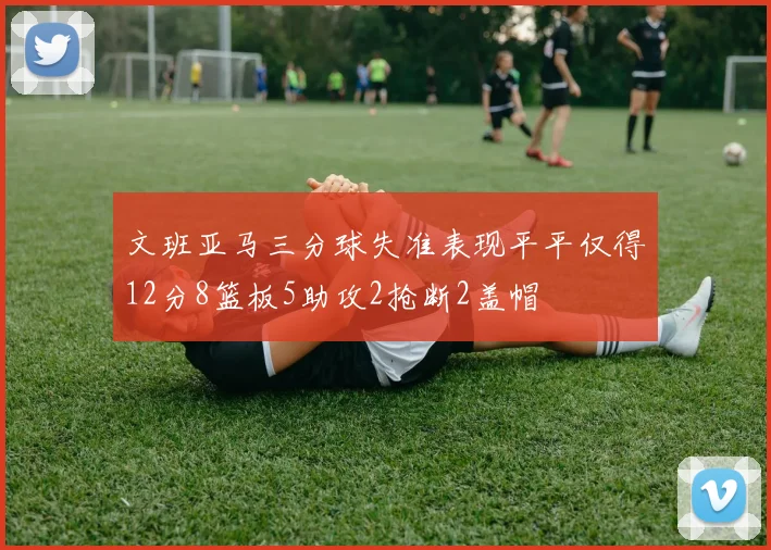 文班亚马三分球失准表现平平仅得12分8篮板5助攻2抢断2盖帽