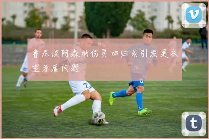 鲁尼谈阿森纳伤员回归或引发更衣室矛盾问题