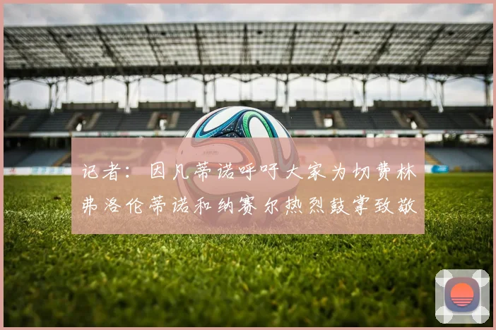 记者：因凡蒂诺呼吁大家为切费林弗洛伦蒂诺和纳赛尔热烈鼓掌致敬