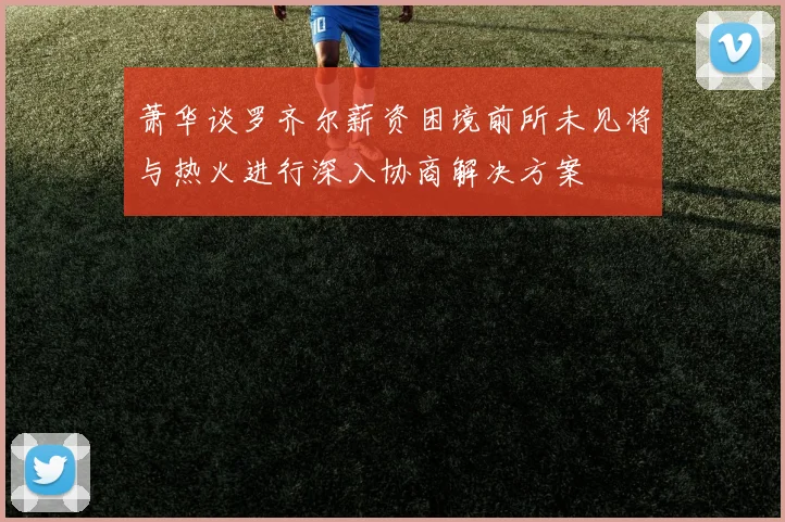 萧华谈罗齐尔薪资困境前所未见将与热火进行深入协商解决方案