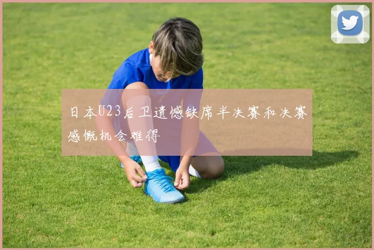 日本U23后卫遗憾缺席半决赛和决赛感慨机会难得