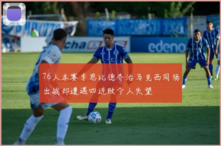 76人本赛季恩比德乔治马克西同场出战却遭遇四连败令人失望