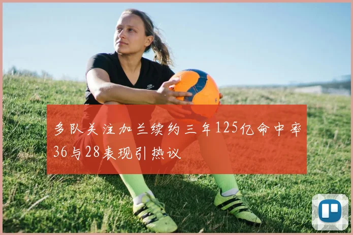 多队关注加兰续约三年125亿命中率36与28表现引热议