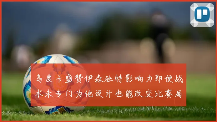 乌度卡盛赞伊森独特影响力即便战术未专门为他设计也能改变比赛局势