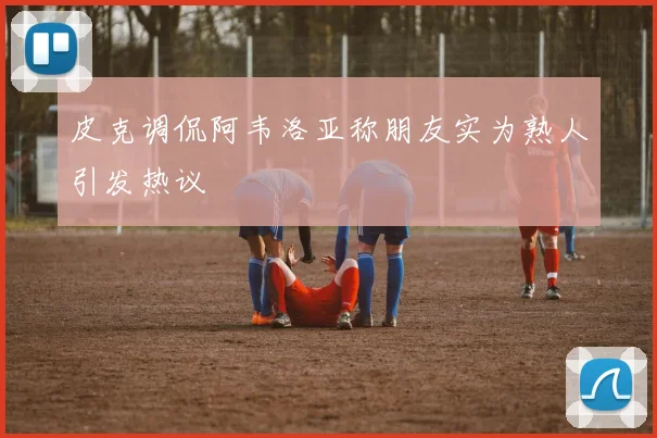 皮克调侃阿韦洛亚称朋友实为熟人引发热议