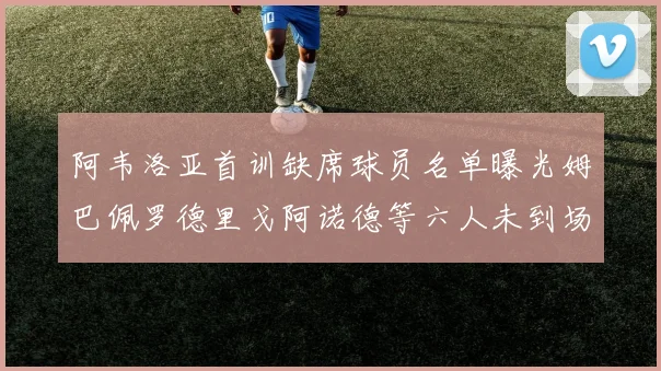 阿韦洛亚首训缺席球员名单曝光姆巴佩罗德里戈阿诺德等六人未到场