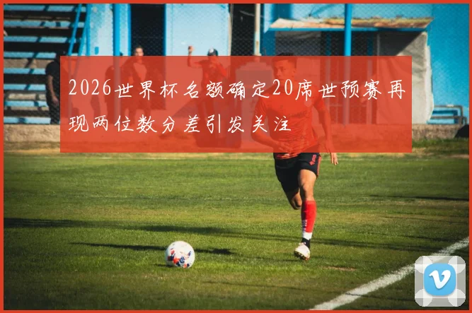 2026世界杯名额确定20席世预赛再现两位数分差引发关注