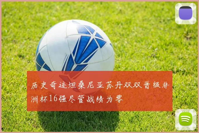 历史奇迹坦桑尼亚苏丹双双晋级非洲杯16强尽管战绩为零