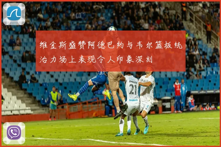 维金斯盛赞阿德巴约与韦尔篮板统治力场上表现令人印象深刻