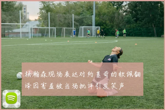 杨瀚森现场表达对约基奇的钦佩翻译因害羞被当场批评引发笑声