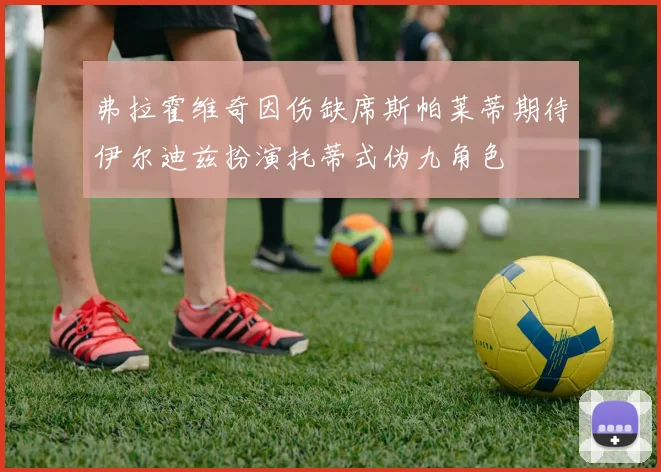 弗拉霍维奇因伤缺席斯帕莱蒂期待伊尔迪兹扮演托蒂式伪九角色