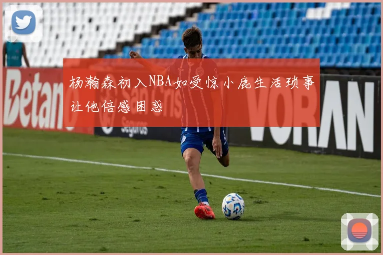杨瀚森初入NBA如受惊小鹿生活琐事让他倍感困惑