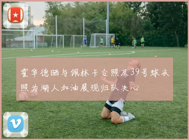 霍华德晒与佩林卡合照及39号球衣照为湖人加油展现归队决心