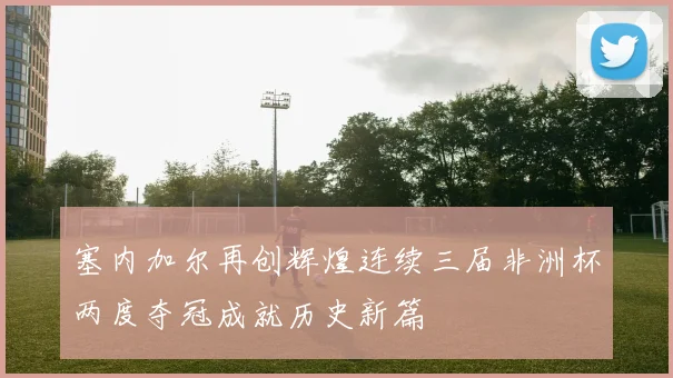 塞内加尔再创辉煌连续三届非洲杯两度夺冠成就历史新篇