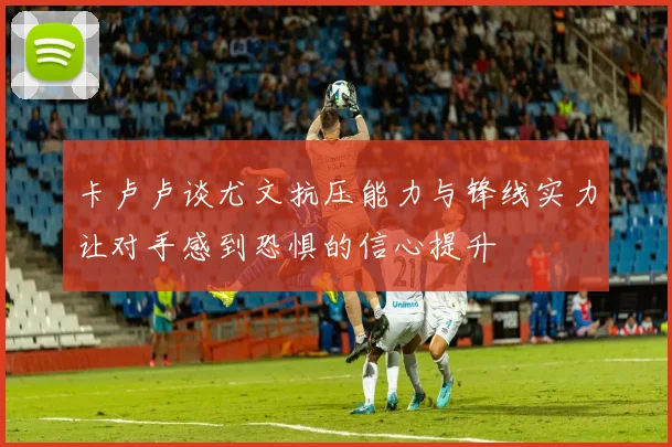 卡卢卢谈尤文抗压能力与锋线实力让对手感到恐惧的信心提升