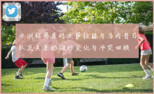 非洲杯再度对决萨拉赫与马内昔日队友关系的微妙变化与冲突回顾