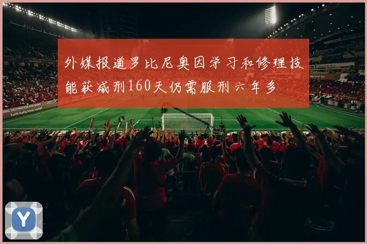 外媒报道罗比尼奥因学习和修理技能获减刑160天仍需服刑六年多