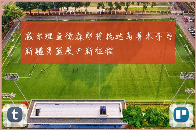 威尔理查德森即将抵达乌鲁木齐与新疆男篮展开新征程