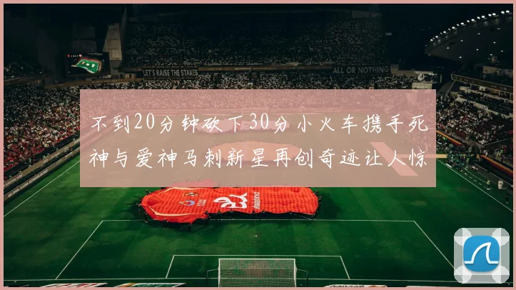 不到20分钟砍下30分小火车携手死神与爱神马刺新星再创奇迹让人惊讶