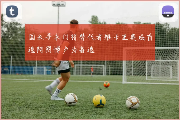 国米寻求门将替代者维卡里奥成首选阿图博卢为备选
