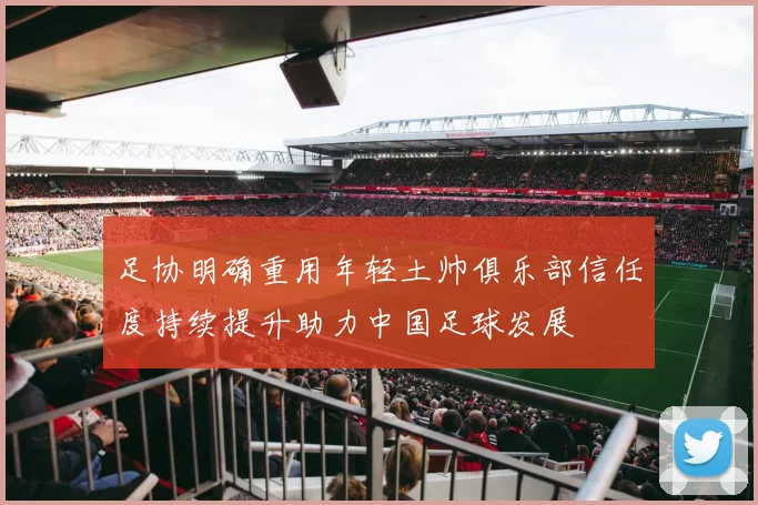 足协明确重用年轻土帅俱乐部信任度持续提升助力中国足球发展