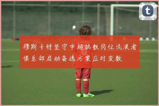 穆斯卡特坚守中超执教岗位流浪者俱乐部启动备选方案应对变数