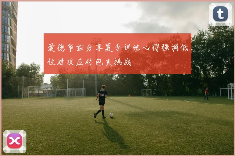 爱德华兹分享夏季训练心得强调低位进攻应对包夹挑战