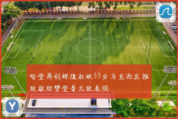 哈登再创辉煌狂砍55分马克西发推致敬称赞登哥无敌表现