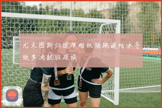 尤文图斯归途艰难机场跑道结冰导致多次航班延误