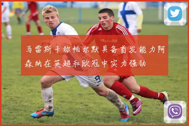 马雷斯卡称帕尔默具备首发能力阿森纳在英超和欧冠中实力强劲