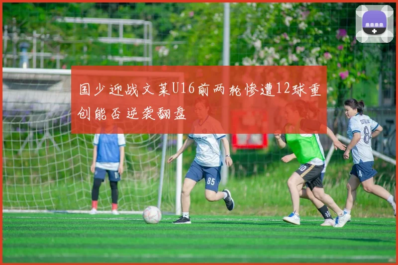 国少迎战文莱U16前两轮惨遭12球重创能否逆袭翻盘