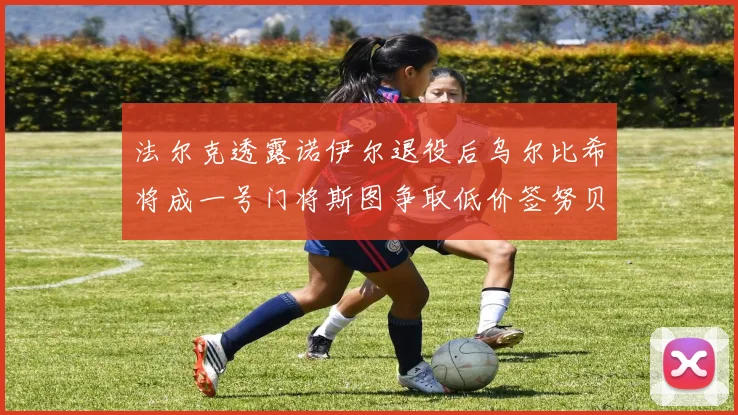 法尔克透露诺伊尔退役后乌尔比希将成一号门将斯图争取低价签努贝尔