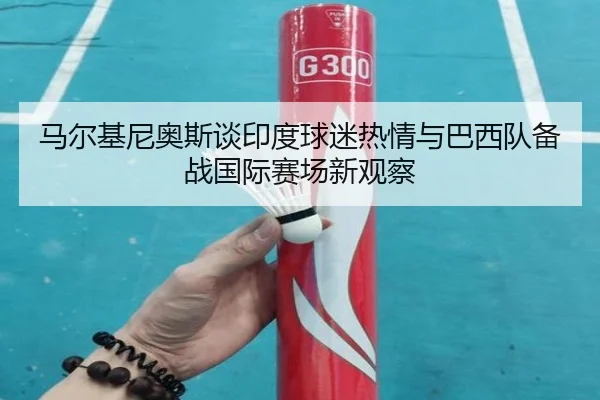 马尔基尼奥斯谈印度球迷热情与巴西队备战国际赛场新观察